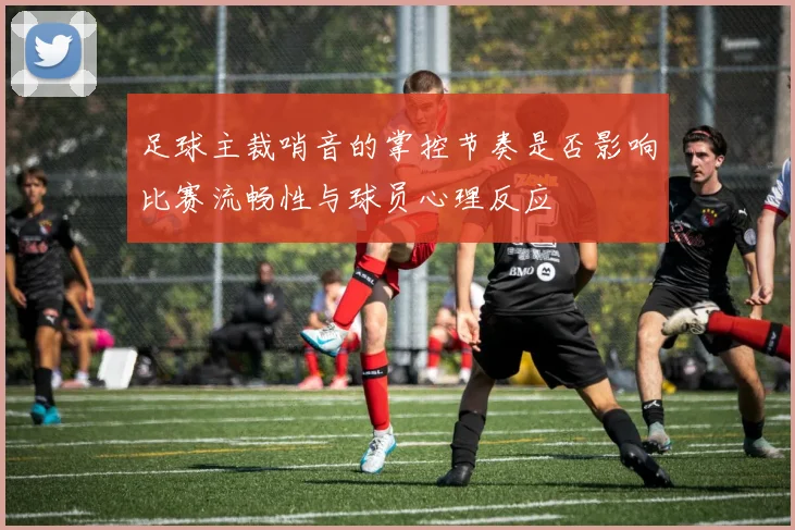 足球主裁哨音的掌控节奏是否影响比赛流畅性与球员心理反应
